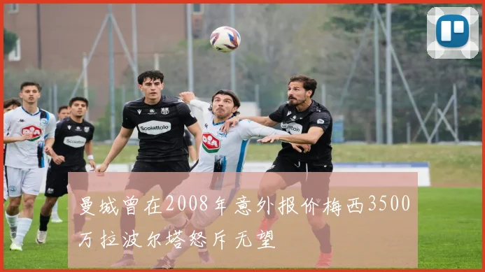 曼城曾在2008年意外报价梅西3500万拉波尔塔怒斥无望