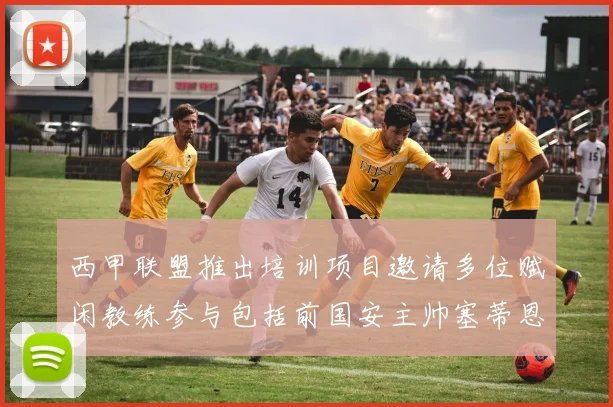 西甲联盟推出培训项目邀请多位赋闲教练参与包括前国安主帅塞蒂恩在内