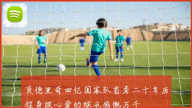莫德里奇回忆国家队首秀二十年历程身披心爱的球衣感慨万千