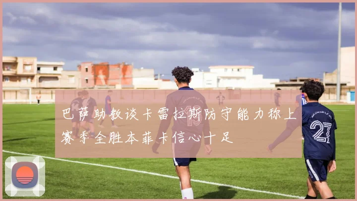 巴萨助教谈卡雷拉斯防守能力称上赛季全胜本菲卡信心十足