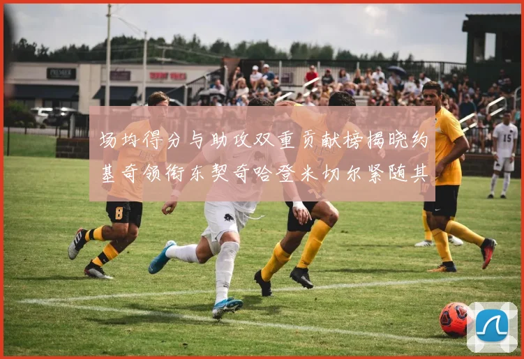 场均得分与助攻双重贡献榜揭晓约基奇领衔东契奇哈登米切尔紧随其后