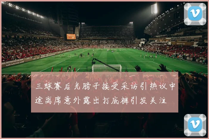 三球赛后光膀子接受采访引热议中途离席意外露出打底裤引发关注