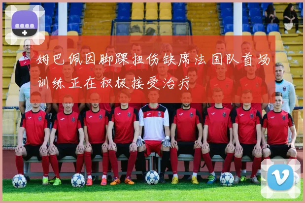 姆巴佩因脚踝扭伤缺席法国队首场训练正在积极接受治疗