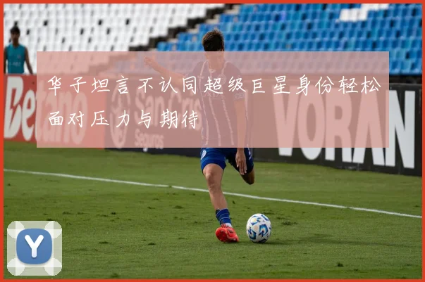 华子坦言不认同超级巨星身份轻松面对压力与期待