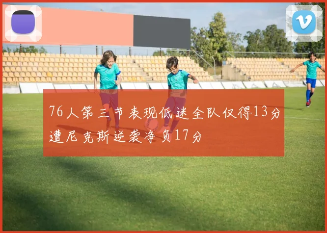 76人第三节表现低迷全队仅得13分遭尼克斯逆袭净负17分
