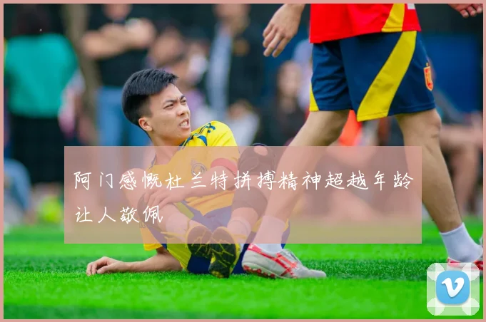 阿门感慨杜兰特拼搏精神超越年龄让人敬佩