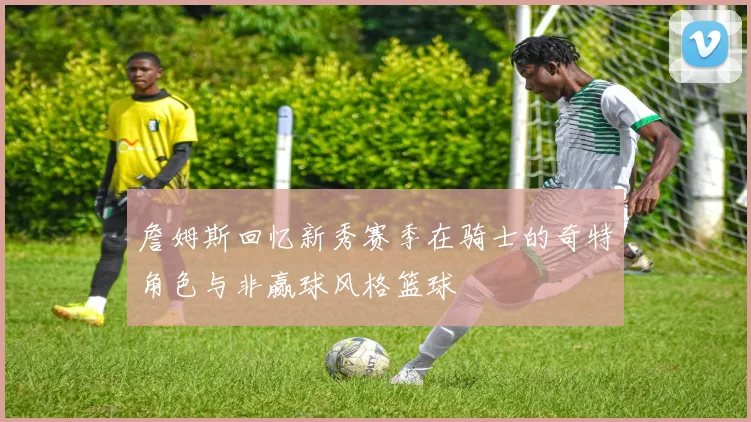 詹姆斯回忆新秀赛季在骑士的奇特角色与非赢球风格篮球