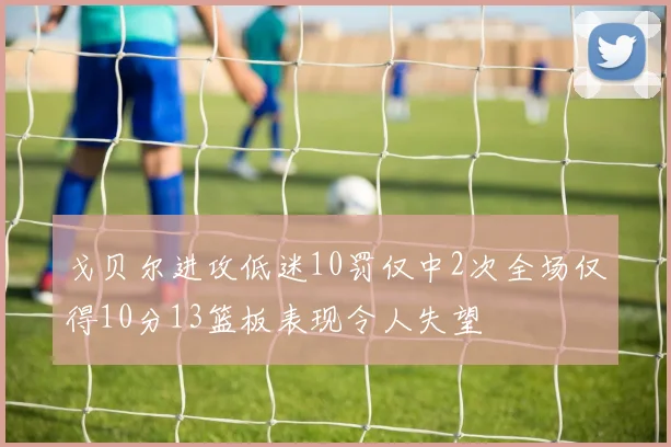 戈贝尔进攻低迷10罚仅中2次全场仅得10分13篮板表现令人失望