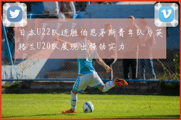 日本U22队连胜伯恩茅斯青年队与英格兰U20队展现出强劲实力