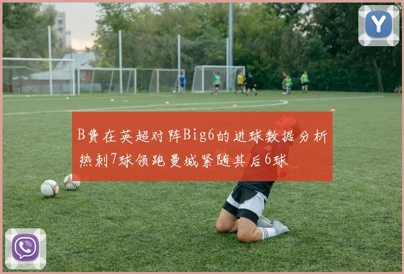 B费在英超对阵Big6的进球数据分析热刺7球领跑曼城紧随其后6球