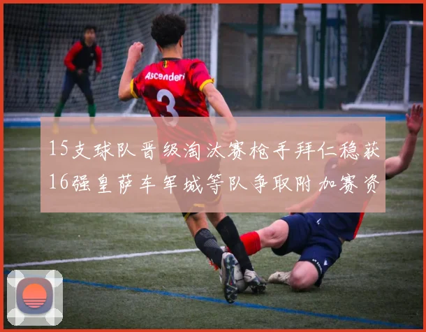 15支球队晋级淘汰赛枪手拜仁稳获16强皇萨车军城等队争取附加赛资格