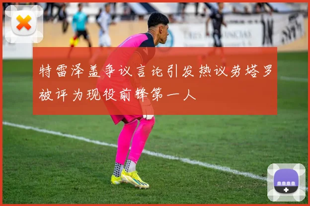 特雷泽盖争议言论引发热议劳塔罗被评为现役前锋第一人