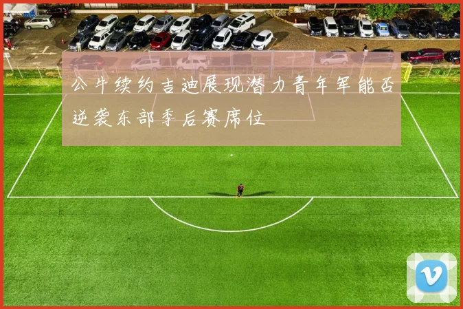 公牛续约吉迪展现潜力青年军能否逆袭东部季后赛席位