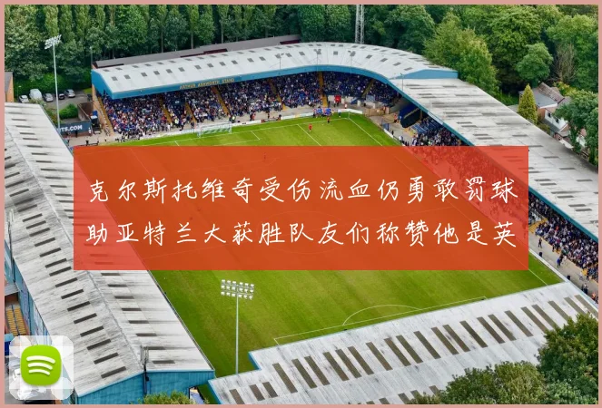 克尔斯托维奇受伤流血仍勇敢罚球助亚特兰大获胜队友们称赞他是英雄