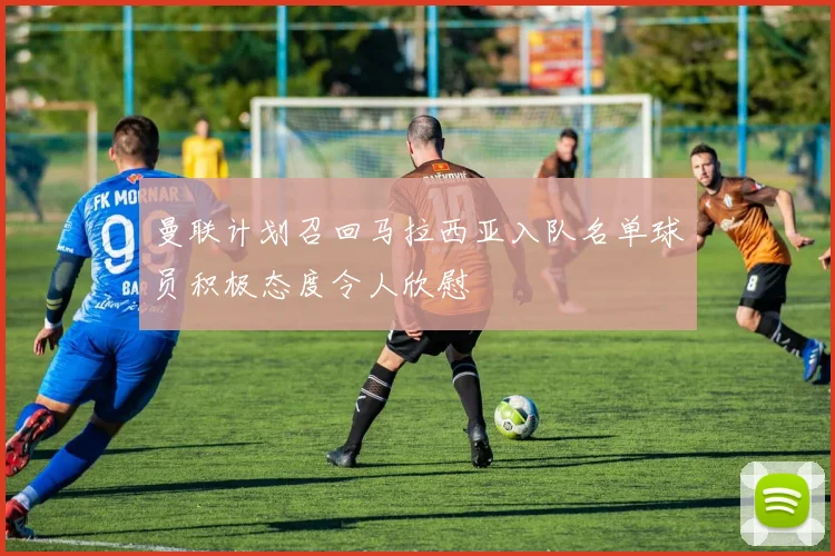 曼联计划召回马拉西亚入队名单球员积极态度令人欣慰