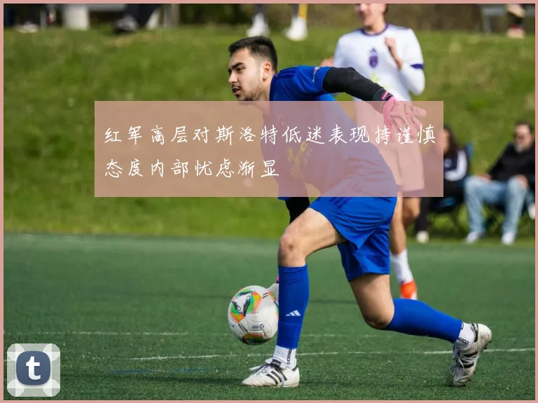 红军高层对斯洛特低迷表现持谨慎态度内部忧虑渐显