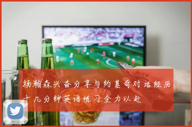 杨瀚森兴奋分享与约基奇对话经历十几分钟英语练习全力以赴