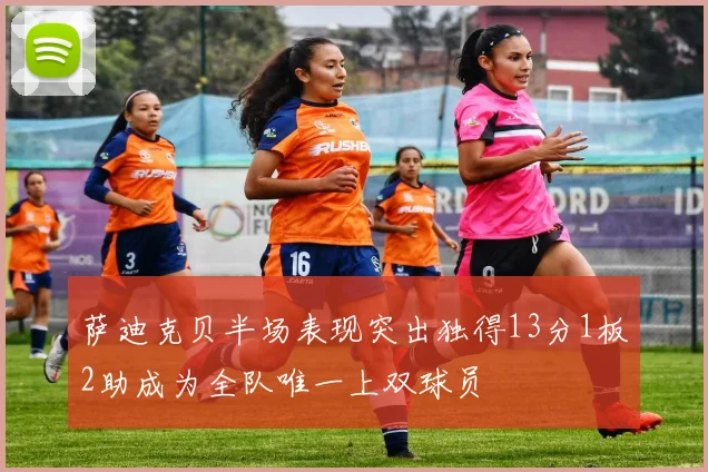 萨迪克贝半场表现突出独得13分1板2助成为全队唯一上双球员