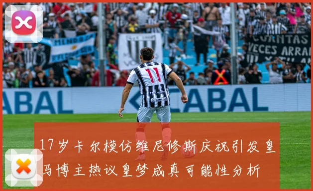 17岁卡尔模仿维尼修斯庆祝引发皇马博主热议皇梦成真可能性分析