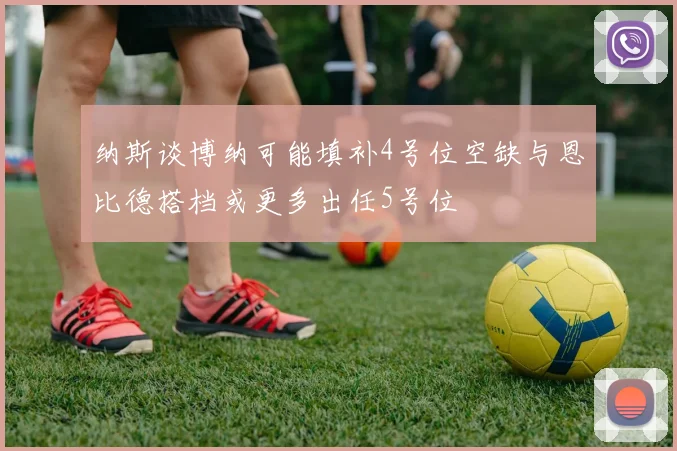 纳斯谈博纳可能填补4号位空缺与恩比德搭档或更多出任5号位