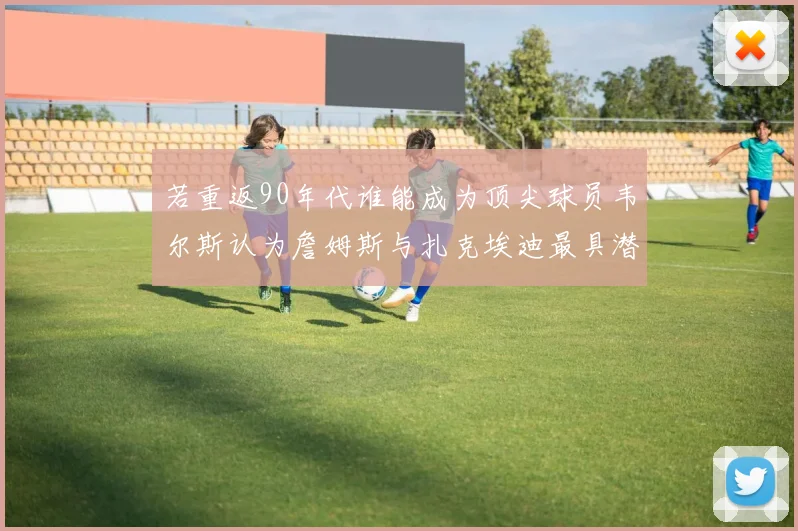 若重返90年代谁能成为顶尖球员韦尔斯认为詹姆斯与扎克埃迪最具潜力