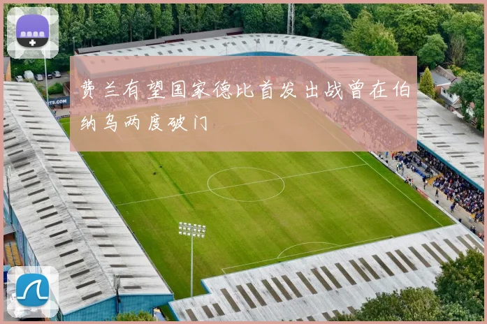 费兰有望国家德比首发出战曾在伯纳乌两度破门