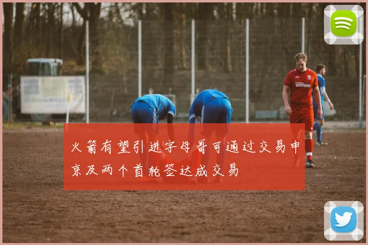 火箭有望引进字母哥可通过交易申京及两个首轮签达成交易