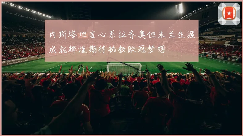 内斯塔坦言心系拉齐奥但米兰生涯成就辉煌期待执教欧冠梦想