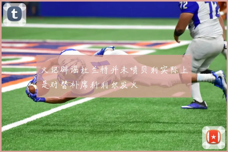 火记辟谣杜兰特并未喷贝利实际上是对替补席科利尔发火