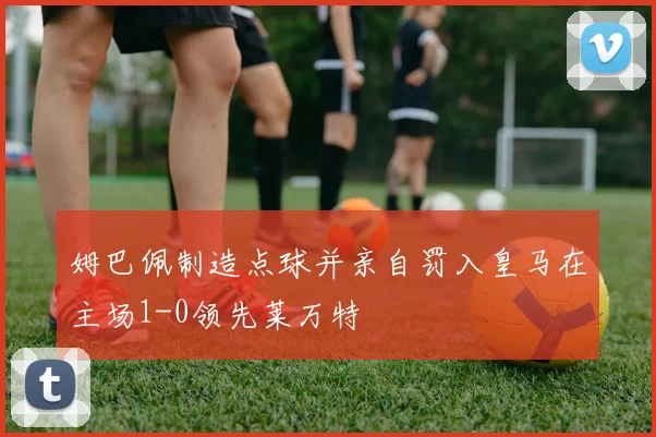 姆巴佩制造点球并亲自罚入皇马在主场1-0领先莱万特