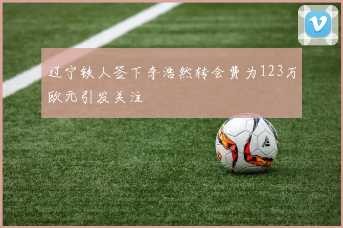 辽宁铁人签下李浩然转会费为123万欧元引发关注