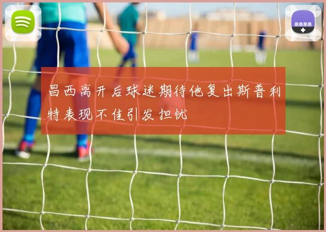 昌西离开后球迷期待他复出斯普利特表现不佳引发担忧