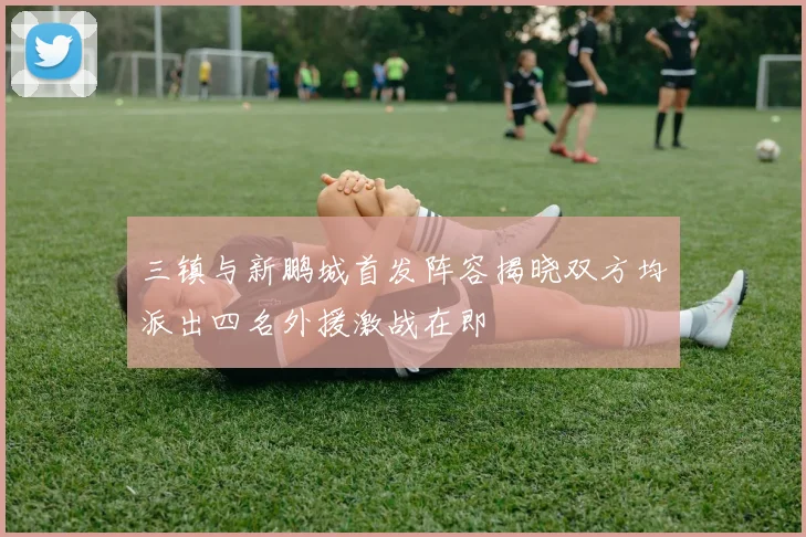 三镇与新鹏城首发阵容揭晓双方均派出四名外援激战在即