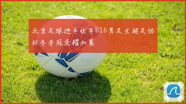 北京足球迎丰收年U16男足女超足协杯齐夺冠荣耀加冕