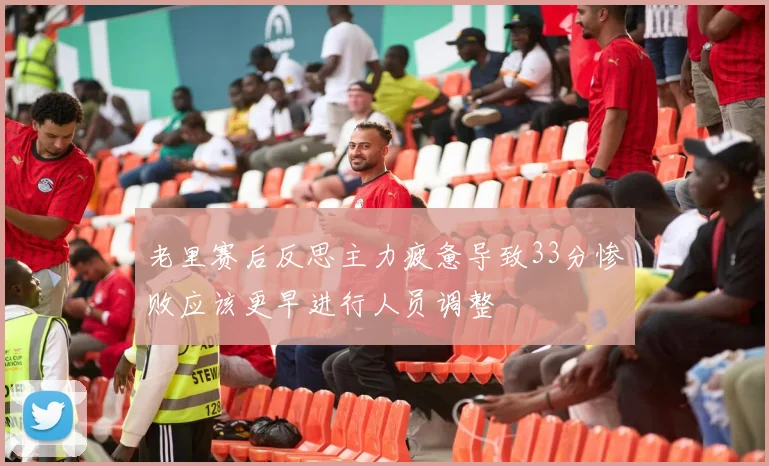 老里赛后反思主力疲惫导致33分惨败应该更早进行人员调整