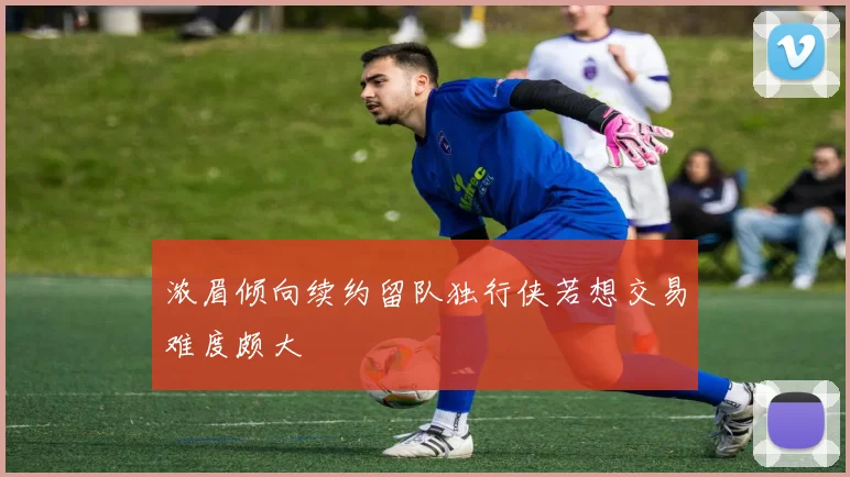 浓眉倾向续约留队独行侠若想交易难度颇大