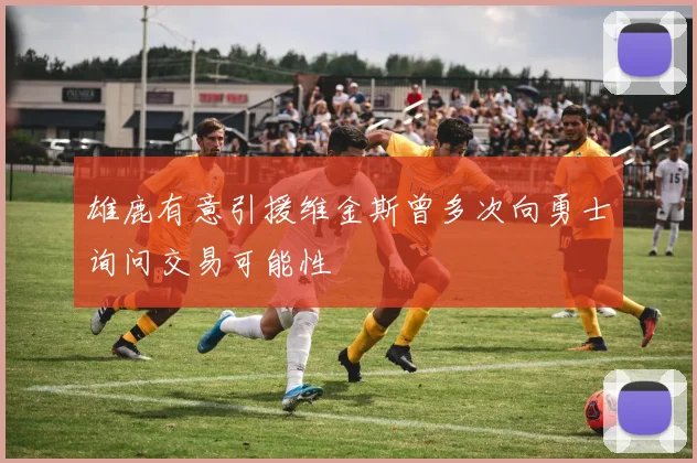 雄鹿有意引援维金斯曾多次向勇士询问交易可能性