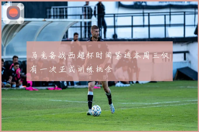 马竞备战西超杯时间紧迫本周三仅有一次正式训练机会